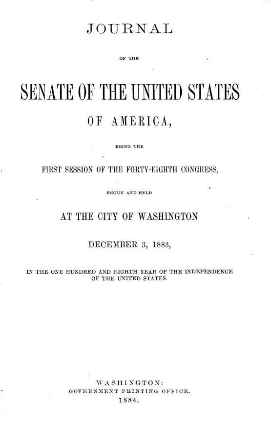 handle is hein.usccsset/usconset23941 and id is 1 raw text is: 


             JOURNAL



                   OF THF





SENATE OF TUE UNITED STATES


             OF  AMERICA,


                  BEING THE


    FIRST SESSION OF THE FORTY-EIGHTH CONGRESS,


                BEGUN AND HELD



        AT THE CITY OF WASHINGTON



             DECEMBER  3, 1883,



 IN THE ONE HUNDRED AND EIGHTH YEAR OF THE INDEPENDENCE
             OF THE UNITED STATES.














             WA  SHI N G TO N:
         GOVERNMENT PRINTING OFFICE.
                   1884.


