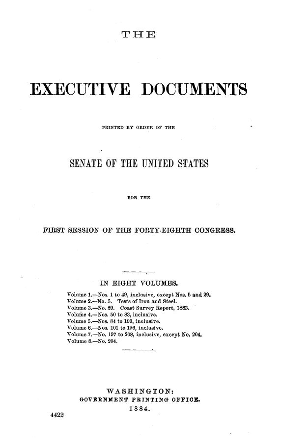 handle is hein.usccsset/usconset23943 and id is 1 raw text is: 




                      THE








EXECUTIVE DOCUMENTS




                 PRINTED BY ORDER OF THE





          SENATE  OF  THE  UNITED   STATES




                        FOR THE




   FIRST SESSION  OF THE FORTY-EIGHTH   CONGRESS.


        IN EIGHT  VOLUMES.

Volume 1.-Nos. 1 to 49, inclusive, except Nos. 5 and 29,
Volume 2.-No. 5. Tests of Iron and Steel.
Volume 3.-No. 29. Coast Survey Report, 1883.
Voluine 4.-Nos. 50 to 83, inclusive.
Volume 5.-Nos. 84 to 100, inclusive.
Volume 6.-Nos. 101 to 196, inclusive.
Volume 7.-No. 197 to 208, inclusive, except No. 204.
Volume 8.-No. 204,







          WASHINGTON:
   GOVERNMENT   PRINTING OFFICE.
               1884.


4422


