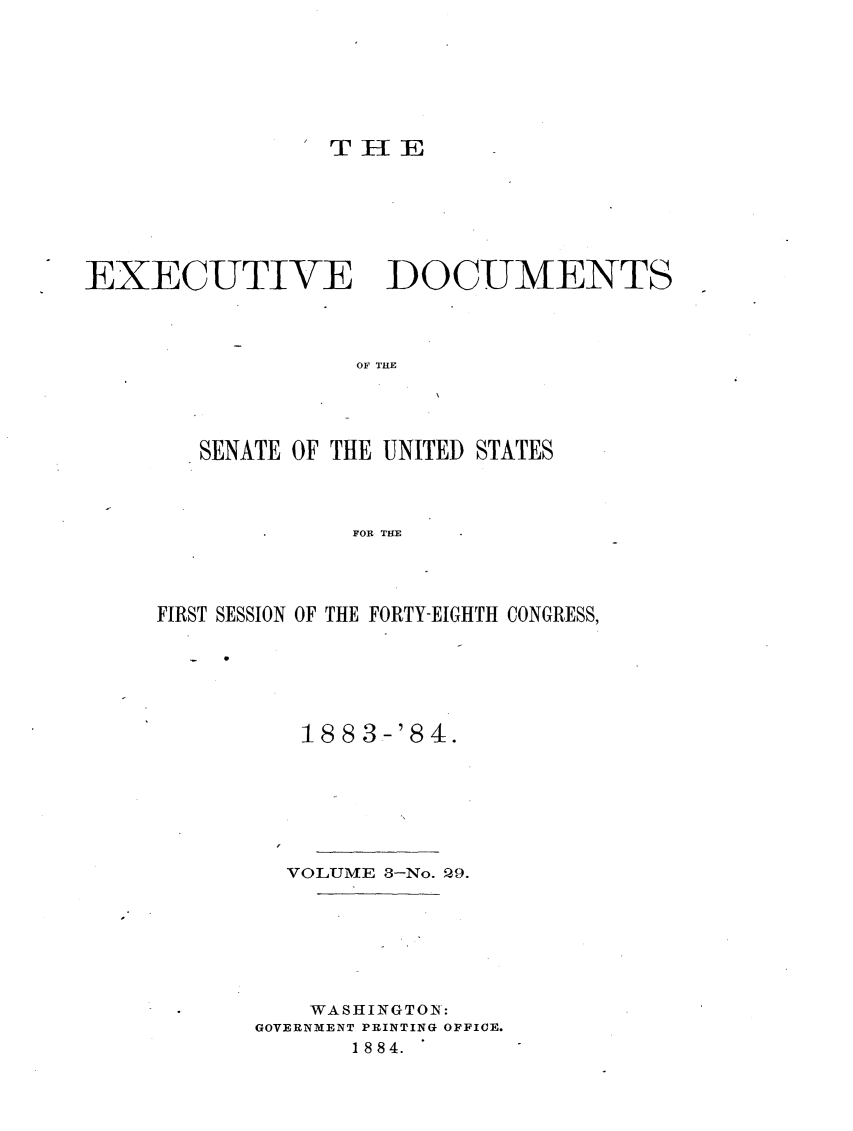 handle is hein.usccsset/usconset23944 and id is 1 raw text is: 







                THIE







EXECUTIVE DOCUMENTS



                  EO F THE




        SENATE OF THE UNITED STATES



                  FOR THE


FIRST SESSION OF THE FORTY-EIGHTH CONGRESS,






          1883-'84.







          VOLUME 3-No. P,9.







          WASHINGTON:
       GOVERNMENT PRINTING OFFICE.
             1 8 8 4.


