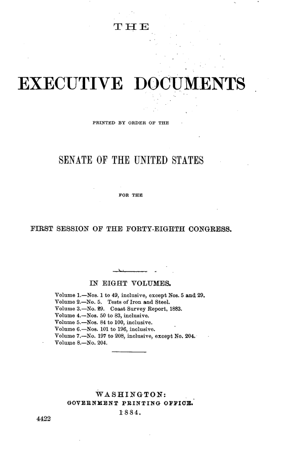 handle is hein.usccsset/usconset23945 and id is 1 raw text is: 


                      TIE









EXECUTIVE DOCUMENTS




                 PRINTED BY ORDER OF THE





         SENATE   OF  THE  UNITED  STATES




                       FOR THE




   FIRST SESSION OF THE  FORTY-EIGHTH  CONGRESS.


        IN EIGHT  YOLUMES.

Volume 1.-Nos. 1 to 49, inclusive, except Nos. 5 and 29.
Volume 2.-No. 5. Tests of Iron and Steel.
Volume 3.-No. 29. Coast Survey Report, 1883.
Volume 4.-Nos. 50 to 83, inclusive.
Volume 5.-Nos. 84 to 100, inclusive.
Volume 6.-Nos. 101 to 196, inclusive.
Volume 7.-No. 197 to 208, inclusive, except No. 204.
Volume 8.-No. 204.







         WASHINGTON:
   GOVERNMENT  PRINTING  OFFICE.
               1884.


4422


