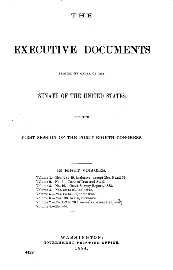 handle is hein.usccsset/usconset23946 and id is 1 raw text is: 


THE


EXECUTIVE DOCUMENTS




                 PRINTED BY ORDER OF THE





          SENATE  OF  THE  UNITED   STATES




                       FOR THE




   FIRST SESSION OF  THE FORTY-EIGHTH   CONGRESS.


        IN EIGHT  VOLUMES.

Volume 1.-Nos. 1 to 49, inclusive, except Nos. 5 and 29.
Volume 2.-No. 5. Tests of Iron and Steel.
Volume 3.-No. 29. Coast Survey Report, 1883.
Volume 4.-Nos. 50 to 83, inclusive.
Volume 5.-Nos. 84 to 100, inclusive.
Volume 6.-Nos. 101 to 196, inclusive.
Volume 7.-No. 197 to 208, inclusive, except No. 204.
Volume 8.-No. 204.







         WASHINGTON:
   GOVERNMENT   PRINTING OFFICE.
               1884.


4422


