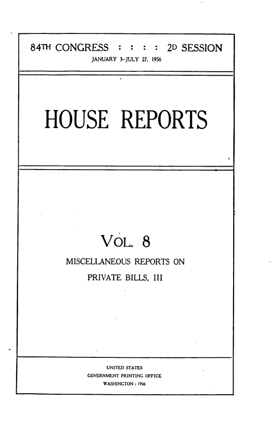 handle is hein.usccsset/usconset23965 and id is 1 raw text is: 



84TH CONGRESS : : : : 2D SESSION
             JANUARY 3-JULY 27, 1956


HOUSE REPORTS


VoL.


8


MISCELLANEOUS REPORTS ON


PRIVATE BILLS, III


    UNITED STATES
GOVERNMENT PRINTING OFFICE
   WASHINGTON: 1956


