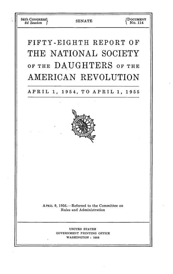 handle is hein.usccsset/usconset23966 and id is 1 raw text is: 


84th CONGRESS    SENATE         DOCUMENT
2d Session I     S               No. 114



  FIFTY-EIGHTH REPORT OF

  THE NATIONAL SOCIETY

  OF THE  DAUGHTERS OF THE

  AMERICAN REVOLUTION


  APRIL   1, 1954, TO APRIL  1, 1955


APRIL 9, 1956.-Referred to the Committee on
     Rules and Administration


    UNITED STATES
GOVERNMENT PRINTING OFFICE
   WASHINGTON : 1956


