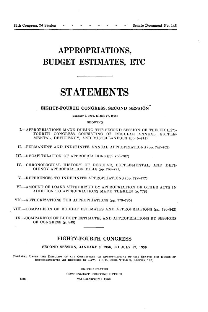 handle is hein.usccsset/usconset23967 and id is 1 raw text is: 




84th Congress, 2d Session -      -   -


                  APPROPRIATIONS,


            BUDGET ESTIMATES, ETC






                   STATEMENTS


           EIGHTY-FOURTH   CONGRESS,  SECOND  SESSION

                       (January 3, 1956, to July 27, 1956)
                             SHOWING

  I.-APPROPRIATIONS MADE DURING THE SECOND  SESSION OF THE EIGHTY-
        FOURTH  CONGRESS  CONSISTING OF REGULAR  ANNUAL,  SUPPLE-
        MENTAL, DEFICIENCY, AND MISCELLANEOUS (pp. 5-741)

  II.-PERMANENT AND INDEFINITE ANNUAL APPROPRIATIONS (pp. 742-762)

  III.-RECAPTULATION OF APPROPRIATIONS (pp. 763-767)

  IV.-CHRONOLOGICAL HISTORY OF REGULAR,  SUPPLEMENTAL, AND  DEFI-
        CIENCY APPROPRIATION BILLS (pp. 768-771)

  V.-REFERENCES TO INDEFINITE APPROPRIATIONS (pp. 772-777)

  VI.-AMOUNT OF LOANS AUTHORIZED BY APPROPRIATION OR OTHER ACTS IN
        ADDITION TO APPROPRIATIONS MADE THEREIN (p. 778)

 VIl.-AUTHORIZATIONS FOR APPROPRIATIONS (pp. 779-785)

VIII.-COMPARISON OF BUDGET ESTIMATES AND APPROPRIATIONS (pp. 786-842)

IX.-COMPARISON  OF BUDGET ESTIMATES AND APPROPRIATIONS BY SESSIONS
        OF CONGRESS (p. 843)



                 EIGHTY-FOURTH CONGRESS

           SECOND SESSION, JANUARY 3, 1956, TO JULY 27, 1956

PREPARED UNDER THE DIRECTION OF THE COMMITTEES ON APPROPRIATIONS OF THE SENATE AND HOUSE OF
         REPRESENTATIVES As REQUIRED By LAW. (U. S. CODE, TITLE 2, SECTION 105)

                           UNITED STATES
                     GOVERNMENT PRINTING OFFICE
   83351                 WASHINGTON : 1956


Senate bocument 14o. 146


