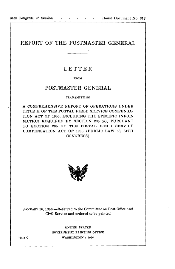 handle is hein.usccsset/usconset23968 and id is 1 raw text is: 



84th Congress, 2d Session - ----     House Document No. 313


REPORT OF THE POSTMASTER GENERAL





                  LETTER

                      FROM

          POSTMASTER GENERAL

                  TRANSMITTING

 A COMPREHENSIVE  REPORT OF OPERATIONS  UNDER
 TITLE II OF THE POSTAL FIELD SERVICE COMPENSA-
 TION ACT OF 1955, INCLUDING THE SPECIFIC INFOR-
 MATION  REQUIRED BY  SECTION 205 (a),, PURSUANT
 TO SECTION  205 OF THE POSTAL  FIELD  SERVICE
 COMPENSATION  ACT OF  1955 (PUBLIC LAW 68, 84TH
                   CONGRESS)


















 JANUARY 16, 1956.-Referred to the Committee on Post Office and
          Civil Service and ordered to be printed


     UNITED STATES
GOVERNMENT PRINTING OFFICE
    WASHINGTON : 1956


71438 0


