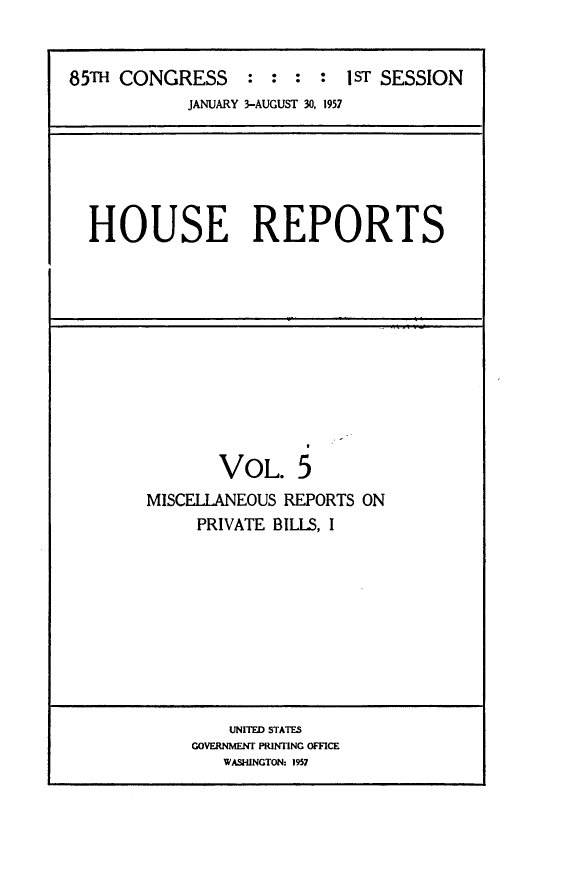handle is hein.usccsset/usconset23972 and id is 1 raw text is: 


85TH CONGRESS : : : : 1ST SESSION
            JANUARY 3-AUGUST 30, 1957






  HOUSE REPORTS











               VOL. 5
        MISCELLANEOUS REPORTS ON
             PRIVATE BILLS, I


    UNITED STATES
GOVERNMENT PRINTING OFFICE
   WASWNGTON: 1957


