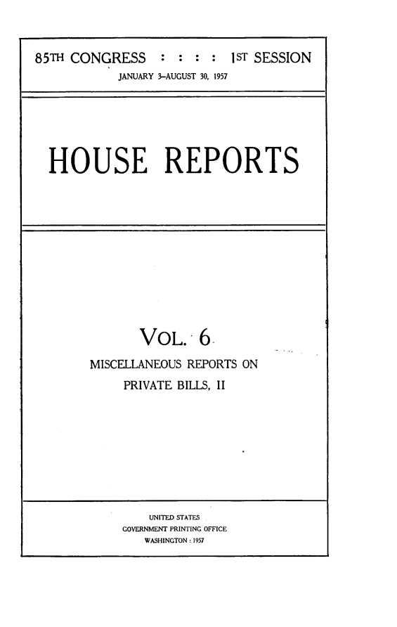 handle is hein.usccsset/usconset23973 and id is 1 raw text is: 


85TH CONGRESS : : : : 1ST SESSION
            JANUARY 3-AUGUST 30, 1957


HOUSE REPORTS


       VOL. 6

MISCELLANEOUS REPORTS ON
     PRIVATE BILLS, II


    UNITED STATES
GOVERNMENT PRINTING OFFICE
   WASHINGTON: 1957


