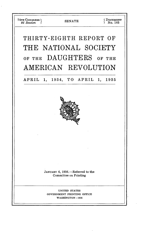 handle is hein.usccsset/usconset23975 and id is 1 raw text is: 



74TH CONGRESS    SENATE         DOCUMENT
2d Session }     S               No. 165


THIRTY-EIGHTH REPORT


OF


THE NATIONAL


SOCIETY


OF THE   DAUGHTERS OF THE

AMERICAN REVOLUTION


APRIL  1, 1934, TO  APRIL  1, 1935


JANUARY 6, 1936.-Referred to the
   Committee on Printing


    UNITED STATES
GOVERNMENT PRINTING OFFICE
    WASHINGTON: 1936


