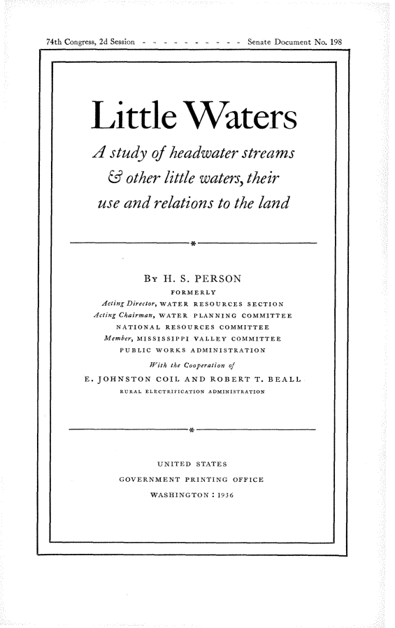 handle is hein.usccsset/usconset23979 and id is 1 raw text is: 




74th Congress, 2d Session -


Senate Document No. 198


Little Waters



A   study   of headwater streams


    &  other  little waters, their


  use  and  relations  to the land









          By  H1. S. PERSON
               FORMERLY
   Acting Director, WATER RESOURCES SECTION
   Acting Chairman, WATER PLANNING COMMITTEE
      NATIONAL RESOURCES COMMITTEE
   Member, MISSISSIPPI VALLEY COMMITTEE
      PUBLIC WORKS ADMINISTRATION

           With the Cooperation of

E. JOHNSTON  COIL AND ROBERT  T. BEALL
      RURAL ELECTRIFICATION ADMINISTRATION









             UNITED STATES

      GOVERNMENT  PRINTING OFFICE


WASHINGTON : 1936


x


