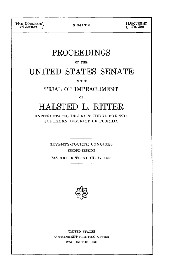 handle is hein.usccsset/usconset23980 and id is 1 raw text is: 




74TH CONGRESS       SENATE            DOCUMENT
  2d Session        S A                No. 200






            PROCEEDINGS

                    OF THE


     UNITED STATES SENATE

                    IN THE

          TRIAL  OF IMPEACHMENT

                      OF


  HALSTED L. RITTER

UNITED STATES DISTRICT JUDGE FOR THE
   SOUTHERN DISTRICT OF FLORIDA




     SEVENTY-FOURTH CONGRESS
           SECOND SESSION

      MARCH 10 TO APRIL 17, 1936

















           UNITED STATES
       GOVERNMENT PRINTING OFFICE
           WASHINGTON: 1936


