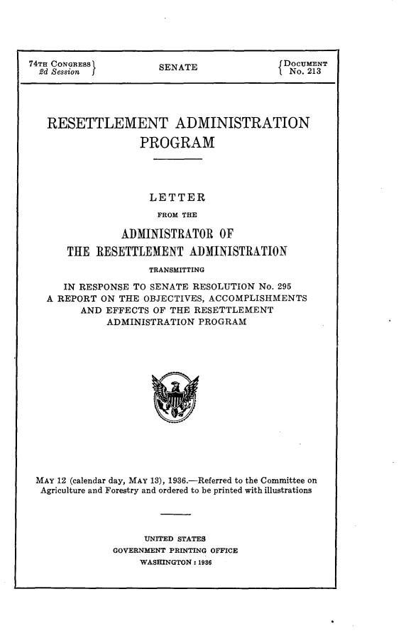handle is hein.usccsset/usconset23981 and id is 1 raw text is: 




74TH CONGRESS         SENATE               DOCUMENT
  2d Session j                            f No. 213




  RESETTLEMENT ADMINISTRATION

                   PROGRAM




                   LETTER
                      FROM THE

                ADMINISTRATOR   OF

      THE  RESETTLEMENT ADMINISTRATION
                    TRANSMITTING

      IN RESPONSE TO SENATE RESOLUTION No. 295
   A REPORT ON THE OBJECTIVES, ACCOMPLISHMENTS
         AND EFFECTS OF THE RESETTLEMENT
             ADMINISTRATION  PROGRAM















 MAY 12 (calendar day, MAY 13), 1936.-Referred to the Committee on
 Agriculture and Forestry and ordered to be printed with illustrations


     UNITED STATES
GOVERNMENT PRINTING OFFICE
     WASHINGTON: 1936


