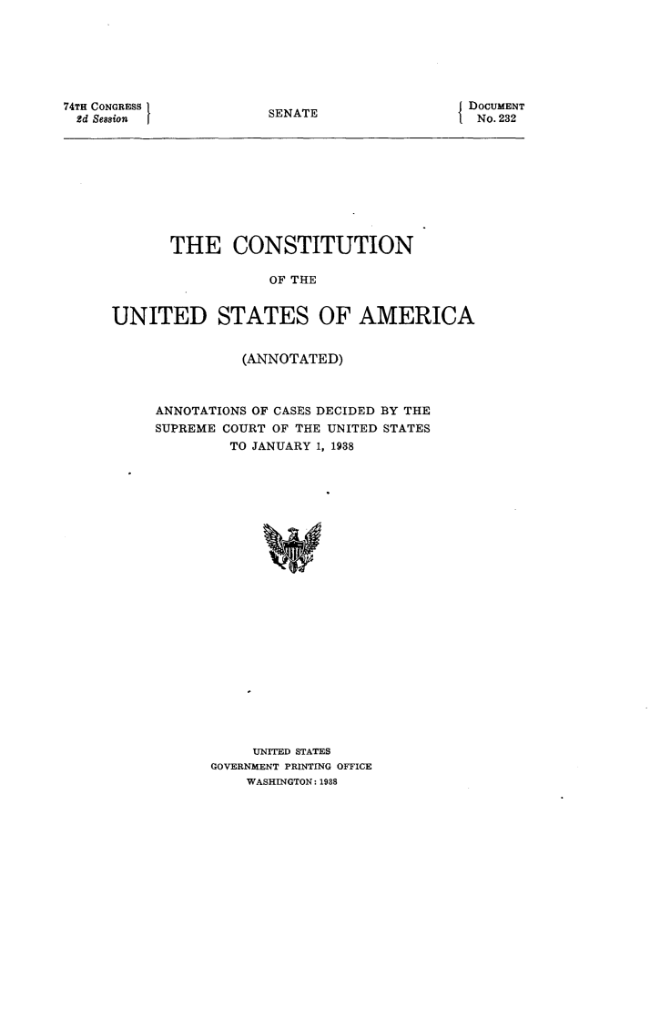handle is hein.usccsset/usconset23983 and id is 1 raw text is: 







74TH CONGRESS
2d Session


SENATE


DOCUMENT
No. 232


       THE CONSTITUTION

                  OF THE


UNITED STATES OF AMERICA


          (ANNOTATED)



ANNOTATIONS OF CASES DECIDED BY THE
SUPREME COURT OF THE UNITED STATES
         TO JANUARY 1, 1938
























           UNITED STATES
      GOVERNMENT PRINTING OFFICE
          WASHINGTON: 1938


