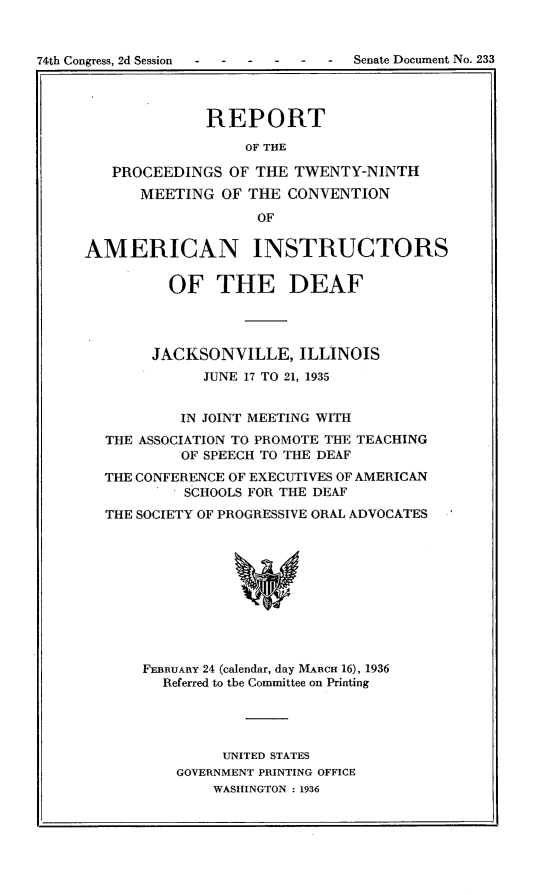 handle is hein.usccsset/usconset23984 and id is 1 raw text is: 


74th Congress, 2d Session- ---- -   Senate Document No. 233


              REPORT

                  OF THE

   PROCEEDINGS  OF THE  TWENTY-NINTH
      MEETING  OF THE  CONVENTION
                   OF


AMERICAN INSTRUCTORS


         OF THE DEAF




         JACKSONVILLE,  ILLINOIS
             JUNE 17 TO 21, 1935


           IN JOINT MEETING WITH
  THE ASSOCIATION TO PROMOTE THE TEACHING
           OF SPEECH TO THE DEAF
  THE CONFERENCE OF EXECUTIVES OF AMERICAN
           SCHOOLS FOR THE DEAF
  THE SOCIETY OF PROGRESSIVE ORAL ADVOCATES











       FEBRUARY 24 (calendar, day MARcH 16), 1936
         Referred to the Committee on Printing


     UNITED STATES
GOVERNMENT PRINTING OFFICE
    WASHINGTON : 1936


I.



