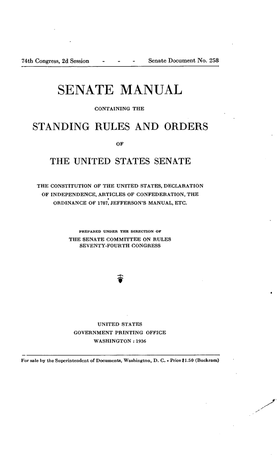 handle is hein.usccsset/usconset23985 and id is 1 raw text is: 










74th Congress, 2d Session  -  -  - Senate Document No. 258





          SENATE MANUAL


                   CONTAINING THE



   STANDING RULES AND ORDERS


                         OF


        THE   UNITED STATES SENATE



    THE CONSTITUTION OF THE UNITED STATES, DECLARATION
    OF  INDEPENDENCE, ARTICLES OF CONFEDERATION, THE
        ORDINANCE OF 1787, JEFFERSON'S MANUAL, ETC.




               PREPARED UNDER THE DIRECTION OF
            THE SENATE COMMITTEE ON RULES
               SEVENTY-FOURTH CONGRESS






                         9







                    UNITED STATES
              GOVERNMENT PRINTING OFFICE
                   WASHINGTON: 1936



For sale by the Superintendent of Documents, Washington, D. C. Price $1.50 (Buckram)


