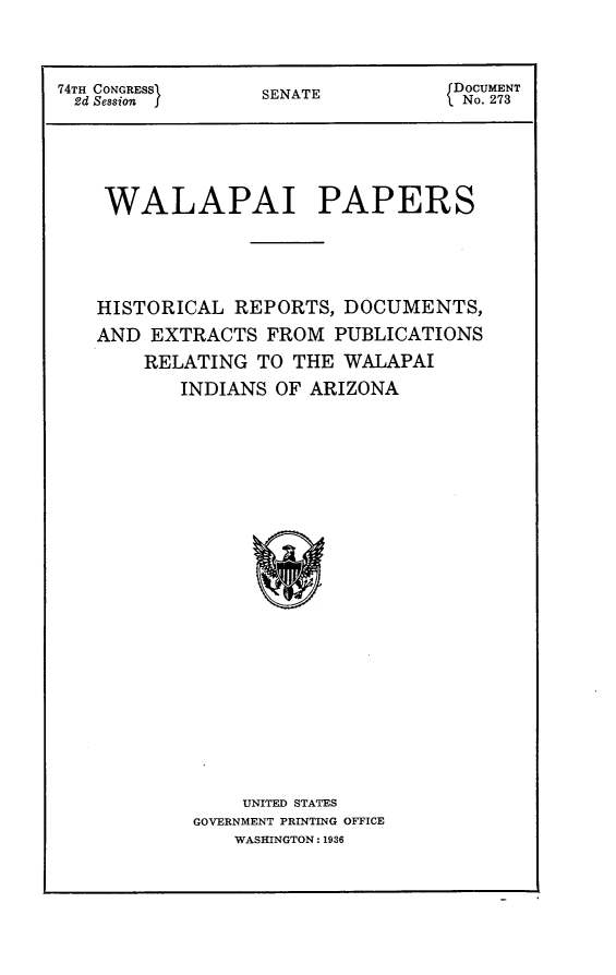 handle is hein.usccsset/usconset23986 and id is 1 raw text is: 


74TH CONGRESS    SENATE           DOCUMENT
2d Session                         No. 273


WALAPAI


PAPERS


HISTORICAL  REPORTS, DOCUMENTS,
AND  EXTRACTS  FROM PUBLICATIONS
    RELATING  TO THE WALAPAI
       INDIANS OF ARIZONA



















            UNITED STATES
        GOVERNMENT PRINTING OFFICE
            WASHINGTON: 1936


