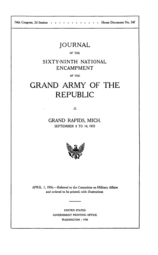 handle is hein.usccsset/usconset23991 and id is 1 raw text is: 




74th Congress, 2d Session----   ---- -         - - -  House Document No. 347


        JOURNAL

             OF THE

SIXTY-NINTH NATIONAL
      ENCAMPMENT

             OF THE


GRAND ARMY OF THE

            REPUBLIC





         GRAND RAPIDS, MICH.
           SEPTEMBER 8 TO 14, 1935


APRIL 1, 1936.-Referred to the Committee on Military Affairs
      and ordered to be printed, with illustrations




               UNITED STATES
          GOVERNMENT PRINTING OFFICE
              WASHINGTON : 1936


