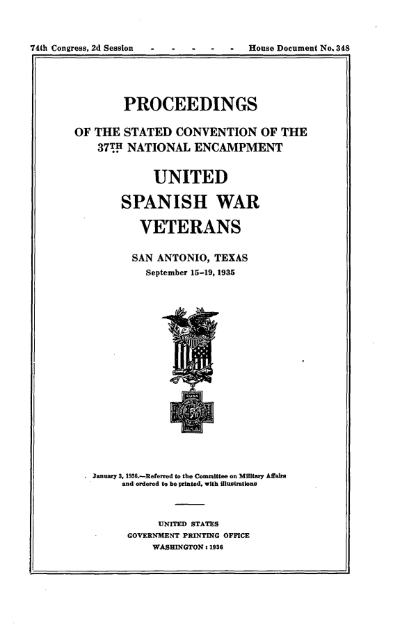handle is hein.usccsset/usconset23992 and id is 1 raw text is: 



74th Congress, 2d Session - -  -  -  House Document No. 348
              1. .1


        PROCEEDINGS


OF THE  STATED   CONVENTION OF THE

    377H NATIONAL   ENCAMPMENT


             UNITED


        SPANISH WAR


           VETERANS


           SAN ANTONIO, TEXAS
           September 15-19, 1935





















  . January 3, 1936.-Referred to the Committee on Military Affairs
        and ordered to be printed, with illustrations



              UNITED STATES
         GOVERNMENT PRINTING OFFICE
             WASHINGTON: 1936


