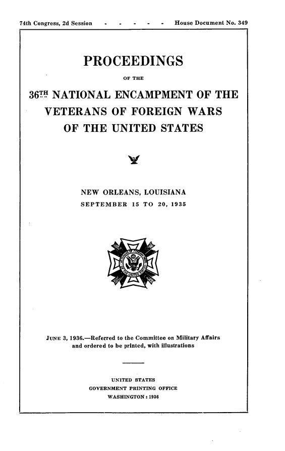 handle is hein.usccsset/usconset23993 and id is 1 raw text is: 


74th Congress, 2d Session  -  -  - House Document No. 349





              PROCEEDINGS

                       OF THE


  36m NATIONAL ENCAMPMENT OF THE

     VETERANS OF FOREIGN WARS

          OF  THE   UNITED STATES


        NEW ORLEANS, LOUISIANA

        SEPTEMBER  15 TO 20, 1935




















JUNE 3, 1936.-Referred to the Committee on Military Affairs
      and ordered to be printed, with illustrations




              UNITED STATES
         GOVERNMENT PRINTING OFFICE
             WASHINGTON: 1936


