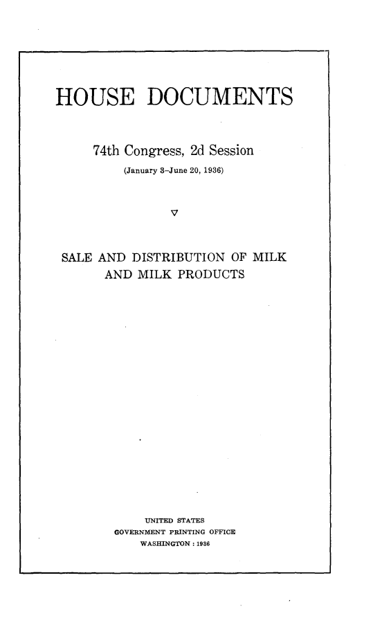 handle is hein.usccsset/usconset23996 and id is 1 raw text is: 








HOUSE DOCUMENTS




     74th Congress, 2d Session

          (January 8-June 20, 1936)



                v



 SALE AND  DISTRIBUTION  OF MILK
       AND  MILK PRODUCTS
























             UNITED STATES
        GOVERNMENT PRINTING OFFICE
            WASHINGTON: 1936


