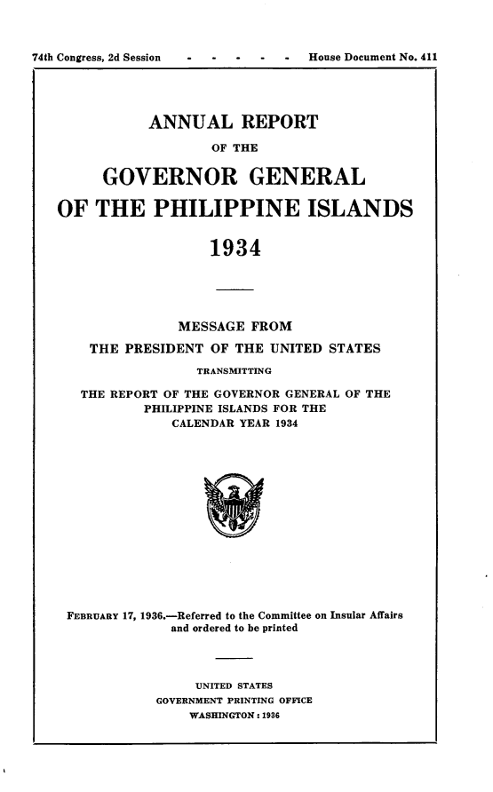 handle is hein.usccsset/usconset23997 and id is 1 raw text is: 



House Document No. 411


      ANNUAL REPORT

             OF THE


GOVERNOR GENERAL


OF   THE PHILIPPINE ISLANDS


                   1934





               MESSAGE  FROM

    THE PRESIDENT  OF THE UNITED  STATES

                 TRANSMITTING

   THE REPORT OF THE GOVERNOR GENERAL OF THE
           PHILIPPINE ISLANDS FOR THE
              CALENDAR YEAR 1934
















 FEBRUARY 17, 1936.-Referred to the Committee on Insular Affairs
              and ordered to be printed


     UNITED STATES
GOVERNMENT PRINTING OFFICE
    WASHINGTON: 1936


74th Congress, 2d Session


