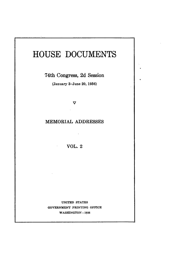 handle is hein.usccsset/usconset23999 and id is 1 raw text is: 











HOUSE DOCUMENTS




    74th Congress, 2d Session

       (January 3-June 20, 1936)



               v



     MEMORIAL  ADDRESSES





            VOL. 2












          UNITED STATES
     GOVERNMENT PRINTING OFFICE
          WASHINGTON: 1936


