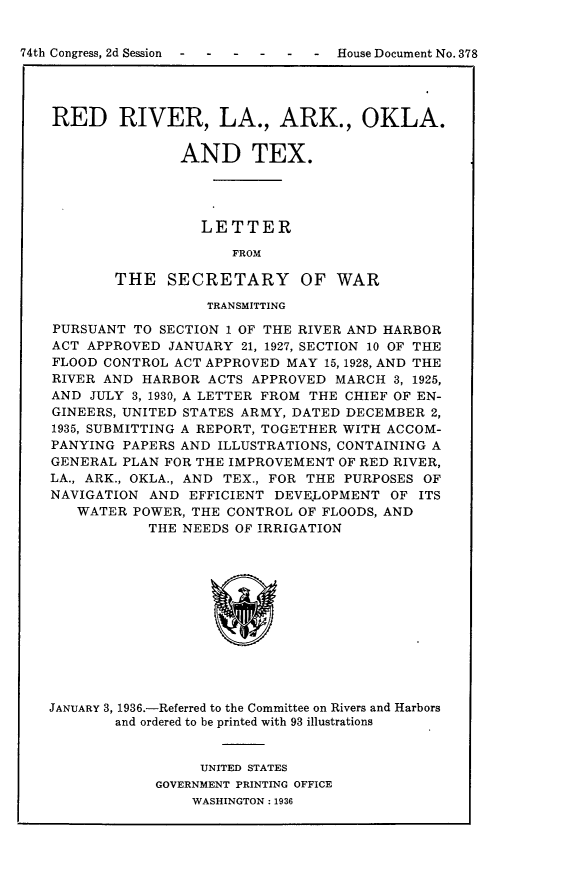 handle is hein.usccsset/usconset24002 and id is 1 raw text is: 


74th Congress, 2d Session     --     House Document No. 37:




    RED RIVER, LA., ARK., OKLA.


                  AND TEX.




                     LETTER

                        FROM

           THE   SECRETARY OF WAR

                      TRANSMITTING

    PURSUANT TO SECTION 1 OF THE RIVER AND HARBOR
    ACT APPROVED JANUARY  21, 1927, SECTION 10 OF THE
    FLOOD CONTROL ACT APPROVED MAY 15, 1928, AND THE
    RIVER AND HARBOR  ACTS APPROVED MARCH  3, 1925,
    AND JULY 3, 1930, A LETTER FROM THE CHIEF OF EN-
    GINEERS, UNITED STATES ARMY, DATED DECEMBER 2,
    1935, SUBMITTING A REPORT, TOGETHER WITH ACCOM-
    PANYING PAPERS AND ILLUSTRATIONS, CONTAINING A
    GENERAL PLAN FOR THE IMPROVEMENT OF RED RIVER,
    LA., ARK., OKLA., AND TEX., FOR THE PURPOSES OF
    NAVIGATION AND EFFICIENT DEVE.LOPMENT  OF ITS
       WATER POWER, THE CONTROL OF FLOODS, AND
               THE NEEDS OF IRRIGATION













   JANUARY 3, 1936.-Referred to the Committee on Rivers and Harbors
           and ordered to be printed with 93 illustrations


                     UNITED STATES
                GOVERNMENT PRINTING OFFICE
                    WASHINGTON: 1936


