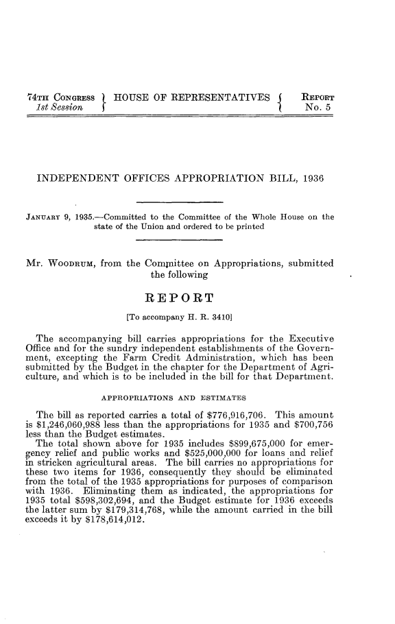 handle is hein.usccsset/usconset24009 and id is 1 raw text is: 







74TH  CONGRESS    HOUSE   OF  REPRESENTATIVES           REPORT
  1st Session                                            No. 5





  INDEPENDENT OFFICES APPROPRIATION BILL, 1936


JANUARY 9, 1935.-Committed to the Committee of the Whole House on the
              state of the Union and ordered to be printed


Mr.  WOODRUM,  from  the Compaittee on Appropriations, submitted
                          the following

                        REPORT
                     [To accompany H. R. 34101

  The  accompanying  bill carries appropriations for the Executive
Office and for the sundry independent establishments of the Govern-
ment, excepting the Farm  Credit Administration, which has been
submitted by the Budget in the chapter for the Department of Agri-
culture, and which is to be included in the bill for that Department.

               APPROPRIATIONS  AND  ESTIMATES
  The  bill as reported carries a total of $776,916,706. This amount
is $1,246,060,988 less than the appropriations for 1935 and $700,756
less than the Budget estimates.
  The  total shown above for 1935 includes $899,675,000 for emer-
gency relief and public works and $525,000,000 for loans and relief
in stricken agricultural areas. The bill carries no appropriations for
these two items for 1936, consequently they should be eliminated
from the total of the 1935 appropriations for purposes of comparison
with 1936.  Eliminating them as indicated, the appropriations for
1935 total $598,302,694, and the Budget estimate for 1936 exceeds
the latter sum by $179,314,768, while the amount carried in the bill
exceeds it by $178,614,012.


