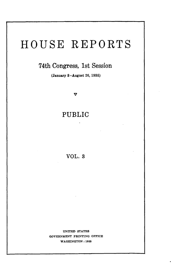 handle is hein.usccsset/usconset24011 and id is 1 raw text is: 










HOUSE REPORTS




      74th Congress, 1st Session

          (January 8-August 26, 1985)



                 v




             PUBLIC









               VOL. 3


    UNITED STATES
GOVERNMENT PRINTING OFFICE
    WASHINGTON: 1935


