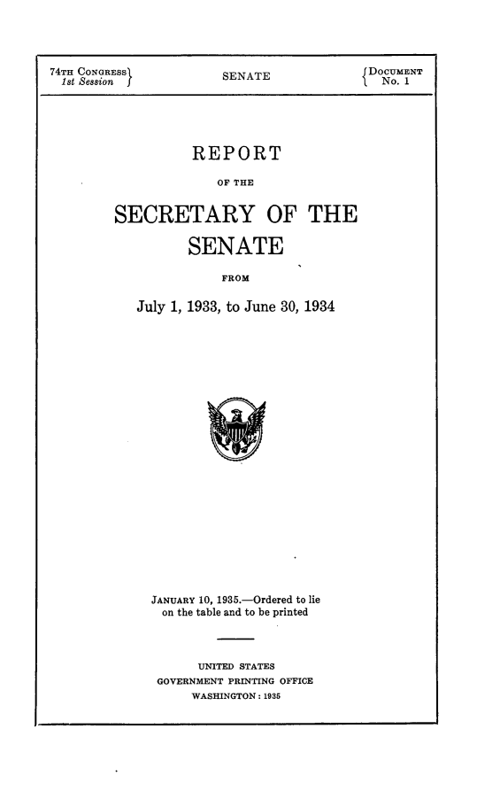 handle is hein.usccsset/usconset24012 and id is 1 raw text is: 




74TH CONGRESS          SENATE              DOCUMENT
  1st Session j                              No. 1


           REPORT

              OF THE


SECRETARY OF THE


          SENATE

               FROM

   July 1, 1933, to June 30, 1934


JANUARY 10, 1935.-Ordered to lie
on  the table and to be printed



      UNITED STATES
 GOVERNMENT PRINTING OFFICE
     WASHINGTON: 1935


