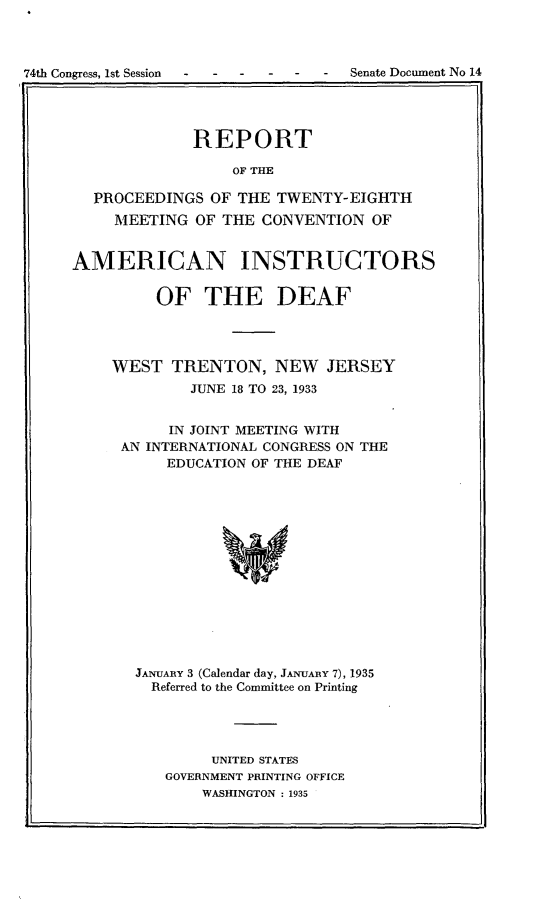 handle is hein.usccsset/usconset24013 and id is 1 raw text is: 



74th Congress, Ist Session -     -  Senate Document No 14


             REPORT

                  OF THE

  PROCEEDINGS  OF THE  TWENTY-EIGHTH
     MEETING  OF THE CONVENTION  OF


AMERICAN INSTRUCTORS

         OF THE DEAF




    WEST   TRENTON,   NEW   JERSEY
             JUNE 18 TO 23, 1933


           IN JOINT MEETING WITH
     AN INTERNATIONAL CONGRESS ON THE
          EDUCATION OF THE DEAF















       JANUARY 3 (Calendar day, JANUARY 7), 1935
         Referred to the Committee on Printing


     UNITED STATES
GOVERNMENT PRINTING OFFICE
    WASHINGTON : 1935


