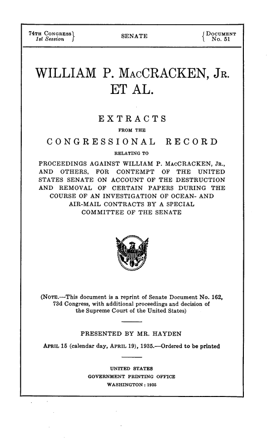handle is hein.usccsset/usconset24018 and id is 1 raw text is: 



74TH CONGRFSS         SENATE              DOCUMENT
  1st Session         S                  1  No. 51




  WILLIAM P. MACCRACKEN, JR.

                   ET AL.



                 EXTRACTS
                     FROM THE

    CONGRESSIONAL RECORD
                    RELATING TO
  PROCEEDINGS  AGAINST WILLIAM P. MAcCRACKEN, JR.,
  AND   OTHERS, FOR  CONTEMPT   OF THE  UNITED
  STATES SENATE ON  ACCOUNT OF THE DESTRUCTION
  AND  REMOVAL   OF CERTAIN  PAPERS DURING THE
     COURSE OF AN INVESTIGATION OF OCEAN- AND
          AIR-MAIL CONTRACTS BY A SPECIAL
             COMMITTEE OF THE SENATE












   (NOTE.-This document is a reprint of Senate Document No. 162,
      73d Congress, with additional proceedings and decision of
           the Supreme Court of the United States)


           PRESENTED   BY MR. HAYDEN

   APRIL 15 (calendar day, APRIL 19), 1935.-Ordered to be printed


                   UNITED STATES
              GOVERNMENT PRINTING OFFICE
                   WASHINGTON: 1935


