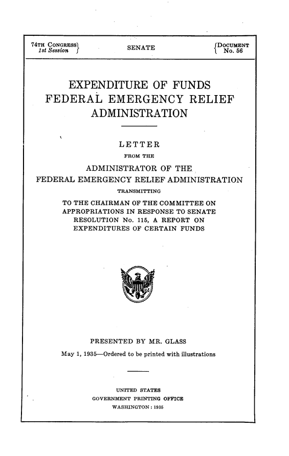 handle is hein.usccsset/usconset24020 and id is 1 raw text is: 




74TH CONGRESSI      SENATE             DOCUMENT
  1st Session f                          No. 56




        EXPENDITURE OF FUNDS

   FEDERAL EMERGENCY RELIEF

             ADMINISTRATION



                   LETTER
                   FROM THE

            ADMINISTRATOR  OF THE
 FEDERAL  EMERGENCY   RELIEF ADMINISTRATION
                  TRANSMITTING

       TO THE CHAIRMAN OF THE COMMITTEE ON
       APPROPRIATIONS IN RESPONSE TO SENATE
         RESOLUTION No. 115, A REPORT ON
         EXPENDITURES OF CERTAIN FUNDS















            PRESENTED BY MR. GLASS

      May 1, 1935-Ordered to be printed with illustrations




                  UNITED STATES
             GOVERNMENT PRINTING OFFICE
                 WASHINGTON: 1935


