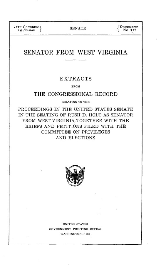 handle is hein.usccsset/usconset24022 and id is 1 raw text is: 



74TH CONGRESS       SENATE           DoCUENT
1st Session J       S                 No. 117




    SENATOR FROM WEST VIRGINIA




                EXTRACTS
                    FROM

       THE  CONGRESSIONAL RECORD
                 RELATING TO THE
 PROCEEDINGS  IN THE UNITED  STATES SENATE
 IN THE SEATING OF RUSH D. HOLT AS SENATOR
   FROM WEST VIRGINIA, TOGETHER WITH THE
   BRIEFS  AND PETITIONS FILED WITH THE
          COMMITTEE  ON PRIVILEGES
               AND ELECTIONS

















                 UNITED STATES
            GOVERNMENT PRINTING OFFICE
                WASHINGTON: 1935


