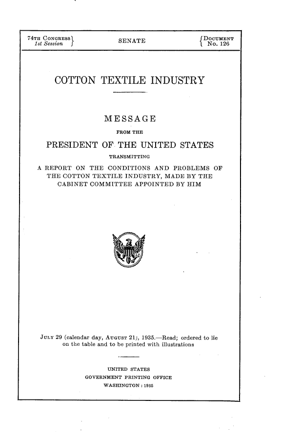 handle is hein.usccsset/usconset24023 and id is 1 raw text is: 




74TH CONGRESS          SENATE               DOCUMENT
  1st Session f                            f No. 126





       COTTON TEXTILE INDUSTRY





                   MESSAGE

                      FROM THE

     PRESIDENT OF THE UNITED STATES
                    TRANSMITTING

  A REPORT  ON THE  CONDITIONS AND  PROBLEMS  OF
     THE COTTON TEXTILE INDUSTRY, MADE  BY THE
       CABINET COMMITTEE   APPOINTED BY HIM























   JULY 29 (calendar day, AUGUST 21), 1935.-Read; ordered to lie
         on the table and to be printed with illustrations


      UNITED STATES
GOVERNMENT PRINTING OFFICE
     WASHINGTON: 1935


