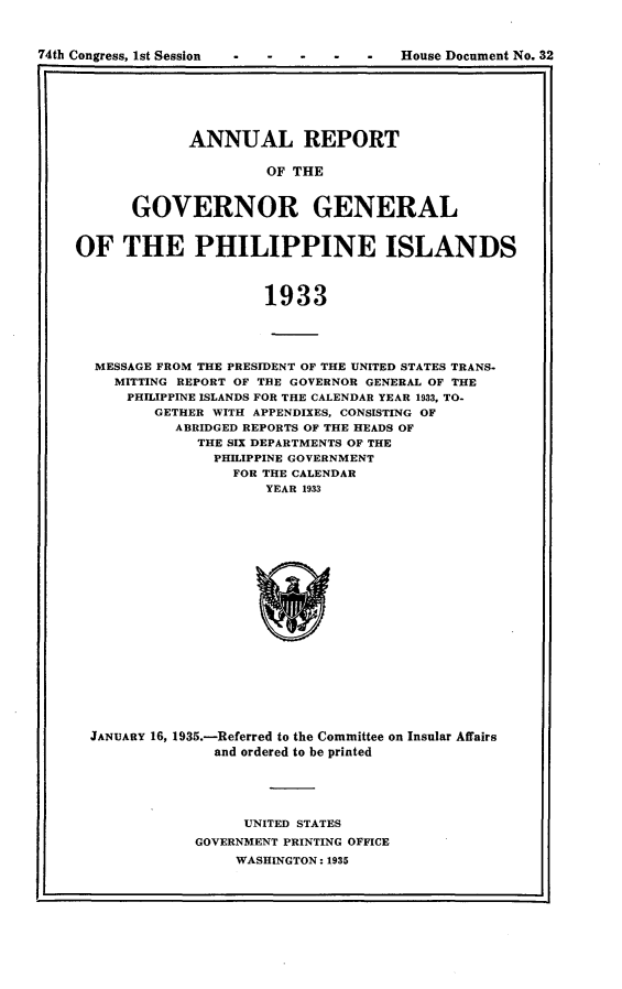 handle is hein.usccsset/usconset24025 and id is 1 raw text is: 



House Document No. 32


      ANNUAL REPORT

               OF THE


GOVERNOR GENERAL


OF   THE PHILIPPINE ISLANDS



                      1933




  MESSAGE FROM THE PRESIDENT OF THE UNITED STATES TRANS.
    MITTING REPORT OF THE GOVERNOR GENERAL OF THE
      PHILIPPINE ISLANDS FOR THE CALENDAR YEAR 1933, TO-
         GETHER WITH APPENDIXES, CONSISTING OF
           ABRIDGED REPORTS OF THE HEADS OF
              THE SIX DEPARTMENTS OF THE
                PHILIPPINE GOVERNMENT
                  FOR THE CALENDAR
                      YEAR 1933


JANUARY 16, 1935.-Referred to the Committee on Insular Affairs
              and ordered to be printed





                 UNITED STATES
            GOVERNMENT PRINTING OFFICE
                 WASHINGTON: 1935


74th Congress, ist Session



