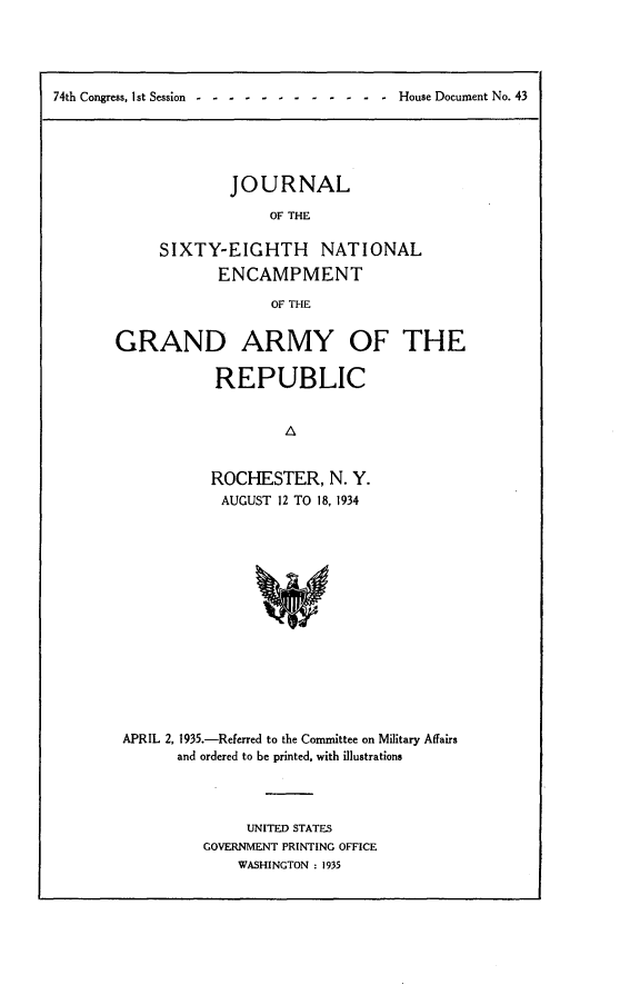 handle is hein.usccsset/usconset24026 and id is 1 raw text is: 





74th Congress, Ist Session------ -         -  -  -  -  - -  House Document No. 43


        JOURNAL

             OF THE

SIXTY-EIGHTH NATIONAL
       ENCAMPMENT

             OF THE


GRAND ARMY OF THE

            REPUBLIC


                    A


           ROCHESTER, N. Y.
           AUGUST  12 TO 18, 1934


APRIL 2, 1935.-Referred to the Committee on Military Affairs
      and ordered to be printed, with illustrations




               UNITED STATES
         GOVERNMENT PRINTING OFFICE
              WASHINGTON : 1935


