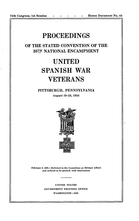 handle is hein.usccsset/usconset24027 and id is 1 raw text is: 


74th Congress, 1st Session        -  House Document No. 44


        PROCEEDINGS

OF THE  STATED   CONVENTION OF THE
    36TH NATIONAL   ENCAMPMENT


             UNITED

        SPANISH WAR

           VETERANS


      PITTSBURGH,  PENNSYLVANIA
             August 19-23, 1934




















   February 8, 1935.-Referred to the Committee on Military Afairs
        and ordered to be printed, with illustrations



              UNITED STATES
         GOVERNMENT PRINTING OFFICE
              WASHINGTON: 1935


