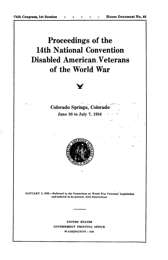 handle is hein.usccsset/usconset24029 and id is 1 raw text is: 


74th Congress, 1st Session           -   House Document No. 46


          Proceedings of the

     14th   National Convention

   Disabled American. Veterans

           of  the   World War







           Colorado Springs, Colorado
              June 30 to July 7, 1934

















JANUARY 3, 1935.-Referred to the Conunittee on World War Veterans' Legislation
            and ordered to be printed, with Illustrations





                  UNITED STATES
            GOVERNMENT PRINTING OFFICE
                 WASHINGTON : 1935


