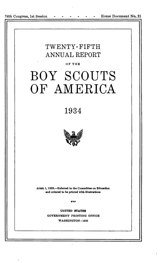 handle is hein.usccsset/usconset24031 and id is 1 raw text is: 


74th Congress, 1st Session   -  -   House Document No. 21


      TWENTY- FIFTH

      ANNUAL REPORT

             OF THE



BOY SCOUTS


OF AMERICA




             1934


















  APR 1, 1985.-Referred to the Committee on Education
      and ordered to be printed with Illustrations


     UNITED STATES
GOVERNMENT PRINTING OFFICE
    WASHINGTON: 1985


I



