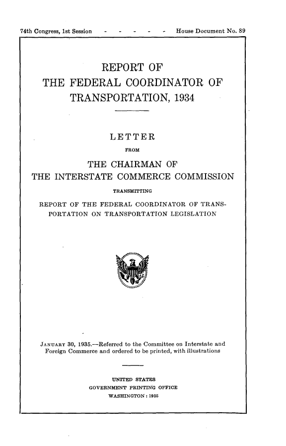 handle is hein.usccsset/usconset24032 and id is 1 raw text is: 



74th Congress, 1st Session       -  House Document No. 89





                   REPORT OF

     THE FEDERAL COORDINATOR OF

            TRANSPORTATION, 1934





                     LETTER

                        FROM

                THE  CHAIRMAN OF

   THE  INTERSTATE COMMERCE COMMISSION

                      TRANSMITTING

    REPORT  OF THE FEDERAL COORDINATOR OF TRANS-
       PORTATION ON TRANSPORTATION LEGISLATION



















     JANUARY 30, 1935.-Referred to the Committee on Interstate and
     Foreign Commerce and ordered to be printed, with illustrations


     UNITED STATES
GOVERNMENT PRINTING OFFICE
    WASHINGTON: 1935


