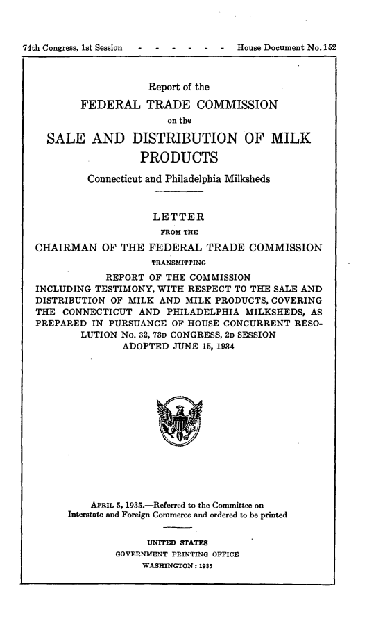 handle is hein.usccsset/usconset24033 and id is 1 raw text is: 



74th Congress, 1st Session ------ House  Document No. 152



                      Report of the

          FEDERAL TRADE COMMISSION
                         on the

    SALE AND DISTRIBUTION OF MILK

                    PRODUCTS

           Connecticut and Philadelphia Milksheds



                      LETTER
                        FROM THE

  CHAIRMAN OF THE FEDERAL TRADE COMMISSION
                      TRANSMITTING
              REPORT  OF THE COMMISSION
  INCLUDING TESTIMONY, WITH RESPECT TO THE SALE AND
  DISTRIBUTION OF MILK AND  MILK PRODUCTS, COVERING
  THE  CONNECTICUT  AND  PHILADELPHIA MILKSHEDS, AS
  PREPARED  IN PURSUANCE  OF HOUSE CONCURRENT  RESO-
          LUTION No. 32, 73D CONGRESS, 2D SESSION
                 ADOPTED  JUNE 15, 1984
















            APRIL 5, 1935.-Referred to the Committee on
        Interstate and Foreign Commerce and ordered to be printed


     UNITED STATES
GOVERNMENT PRINTING OFFICE
     WASHINGTON: 1985


