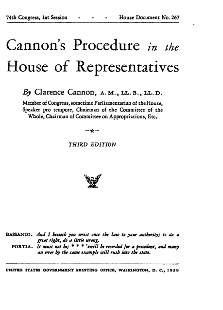 handle is hein.usccsset/usconset24037 and id is 1 raw text is: 

74th Congress, 1st Session  -     -    -    House Document No. 267


Cannon's Procedure


in the


House of Representatives



     By  Clarence   Cannon,   A. M., LL. B., LL. D.

     Member of Congress, sometime Parliamentarian of the House,
     Speaker pro tempore, Chairman of the Committee of the
       Whole, Chairman of Committee on Appropriations, Etc.




                    THIRD  EDITION














BAssANIO. And I hesech you rost once the law to your aherity; to do a
          &vat right, do  liale sorong.
  PORTIA. It mas sot ; * * * 'twill be recorded for a precdemt, and many
          an tror by the same example will rush into the state.


UNITED STATES OOVERNMENT PRINTING OFFICB, WASHINGTON, D. C., 1939


