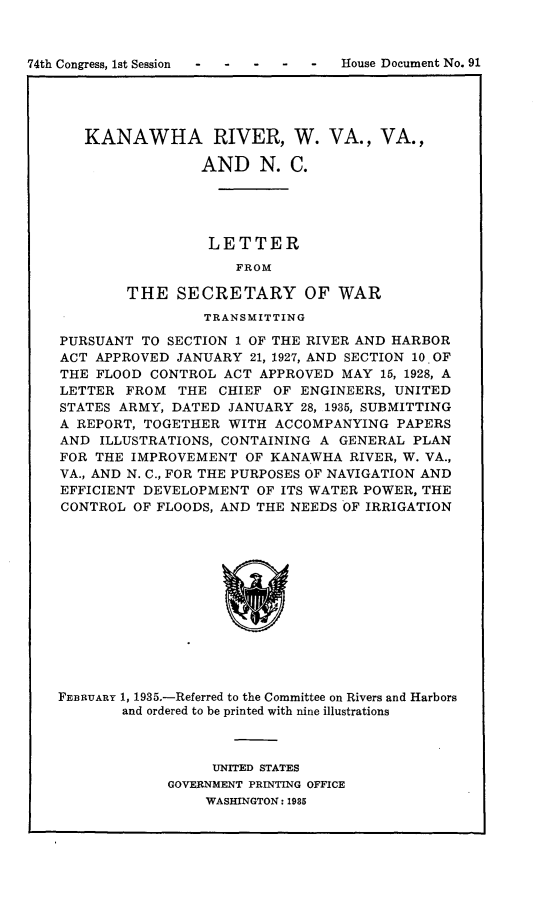 handle is hein.usccsset/usconset24042 and id is 1 raw text is: 



74th Congress, 1st Session


   KANAWHA RIVER, W. VA., VA.,

                 AND   N.  C.





                 LETTER
                     FROM

        THE   SECRETARY OF WAR
                 TRANSMITTING

PURSUANT  TO SECTION 1 OF THE RIVER AND HARBOR
ACT APPROVED  JANUARY 21, 1927, AND SECTION 10. OF
THE FLOOD  CONTROL ACT APPROVED  MAY 15, 1928, A
LETTER  FROM  THE  CHIEF OF ENGINEERS, UNITED
STATES ARMY, DATED  JANUARY 28, 1935, SUBMITTING
A REPORT, TOGETHER  WITH ACCOMPANYING  PAPERS
AND  ILLUSTRATIONS, CONTAINING A GENERAL PLAN
FOR THE IMPROVEMENT   OF KANAWHA  RIVER, W. VA.,
VA., AND N. C., FOR THE PURPOSES OF NAVIGATION AND
EFFICIENT DEVELOPMENT  OF ITS WATER POWER, THE
CONTROL  OF FLOODS, AND THE NEEDS OF IRRIGATION













FEBRUARY 1, 1935.-Referred to the Committee on Rivers and Harbors
       and ordered to be printed with nine illustrations


     UNITED STATES
GOVERNMENT PRINTING OFFICE
    WASHINGTON: 1985


House Document No. 91


