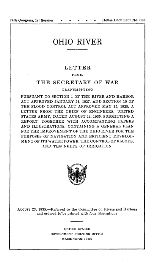 handle is hein.usccsset/usconset24046 and id is 1 raw text is: 



74th Congress, 1st Session -  -  -   House Document No. 306





                 OHIO RIVER





                      LETTER
                         FROM

           THE   SECRETARY OF WAR
                     TRANSMITTING

    PURSUANT  TO SECTION 1 OF THE RIVER AND HARBOR
    ACT APPROVED  JANUARY 21, 1927, AND SECTION 10 OF
    THE FLOOD  CONTROL ACT APPROVED  MAY 15, 1928, A
    LETTER  FROM  THE CHIEF OF ENGINEERS,  UNITED
    STATES ARMY, DATED AUGUST  14, 1935, SUBMITTING A
    REPORT,  TOGETHER  WITH ACCOMPANYING   PAPERS
    AND  ILLUSTRATIONS, CONTAINING A GENERAL PLAN
    FOR THE IMPROVEMENT  OF THE OHIO RIVER FOR THE
    PURPOSES OF NAVIGATION AND EFFICIENT DEVELOP-
    MENT  OF ITS WATER POWER, THE CONTROL OF FLOODS,
             AND THE NEEDS  OF IRRIGATION














   AUGUST 23, 1935.-Referred to the Committee on Rivers and Harbors
           and ordered tolbe printed with four illustrations


     UNITED STATES
GOVERNMENT PRINTING OFFICE
    WASHINGTON: 1936


