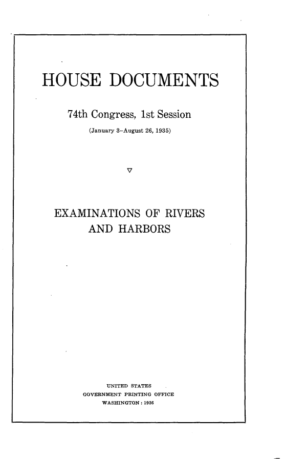 handle is hein.usccsset/usconset24049 and id is 1 raw text is: 










HOUSE DOCUMENTS



     74th Congress, 1st Session

         (January 3-August 26, 1935)





                V





  EXAMINATIONS OF RIVERS

        AND   HARBORS





















            UNITED STATES
       GOVERNMENT PRINTING OFFICE
           WASHINGTON: 1936


