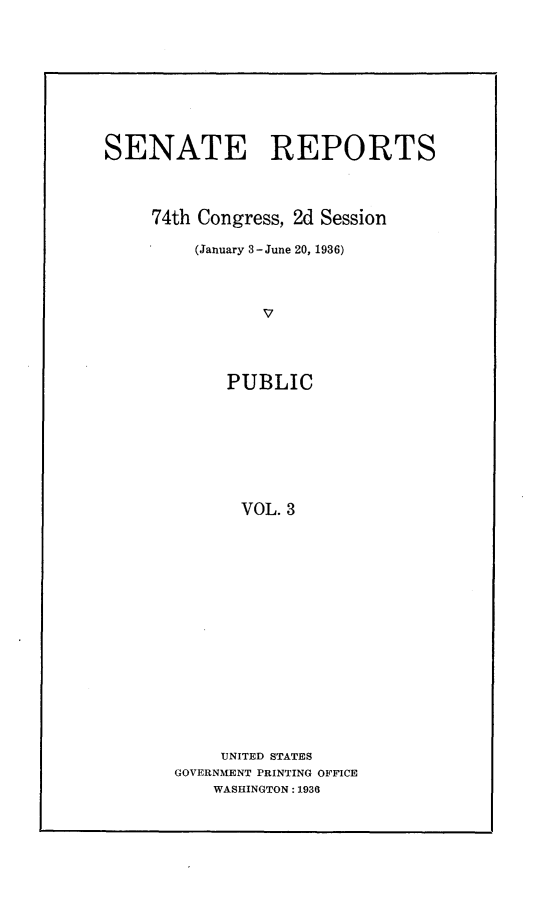 handle is hein.usccsset/usconset24051 and id is 1 raw text is: 










SENATE REPORTS




     74th Congress, 2d Session

         (January 3-June 20, 1936)




                v




            PUBLIC








              VOL. 3


     UNITED STATES
GOVERNMENT PRINTING OFFICE
    WASHINGTON: 1936


