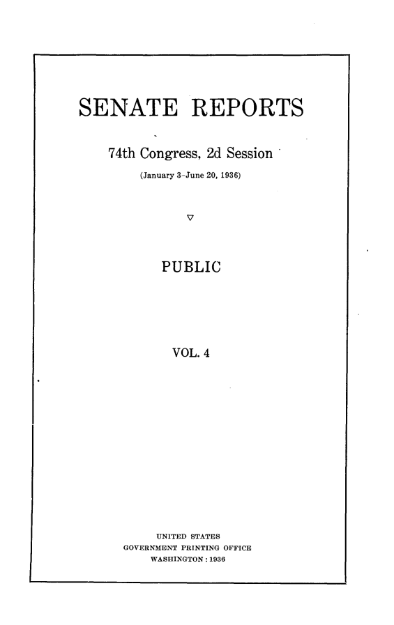 handle is hein.usccsset/usconset24052 and id is 1 raw text is: 










SENATE REPORTS



    74th Congress, 2d Session

         (January 3-June 20, 1936)



               V




            PUBLIC








            VOL.  4


     UNITED STATES
GOVERNMENT PRINTING OFFICE
    WASHINGTON: 1936


