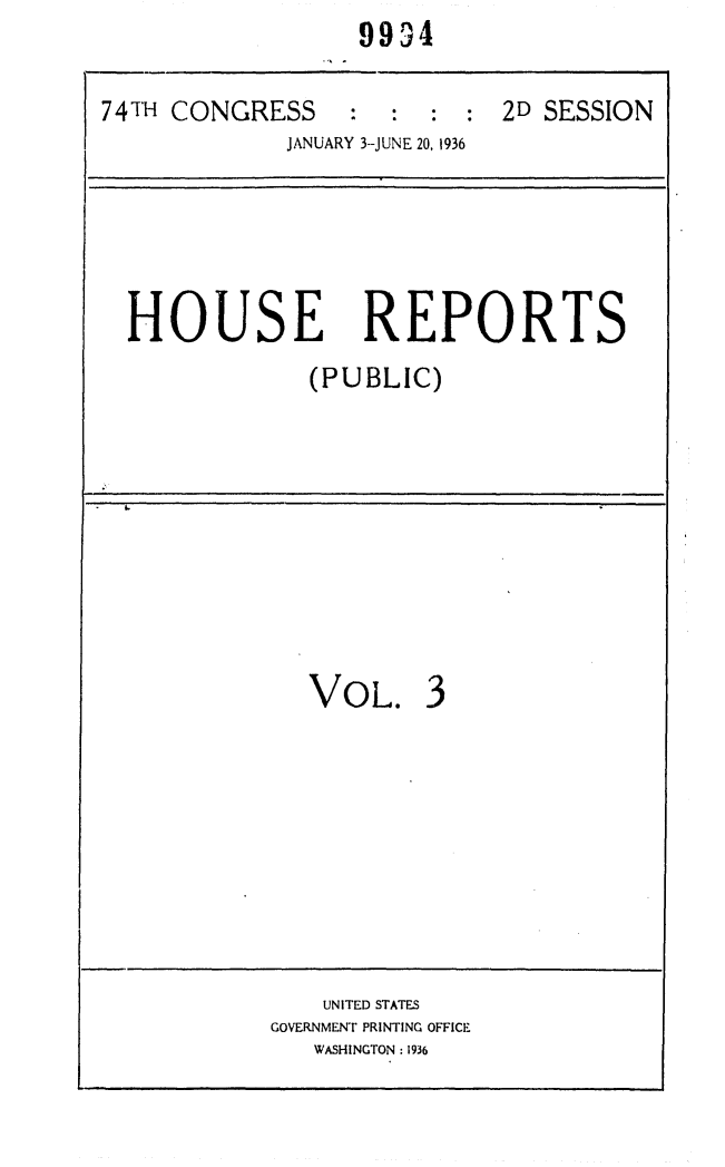 handle is hein.usccsset/usconset24058 and id is 1 raw text is:                   9994

74TH CONGRESS : : : : 2D SESSION
             JANUARY 3-JUNE 20, 1936





  HOUSE REPORTS
               (PUBLIC)









               VOL. 3








               UNITED STATES
            GOVERNMENT PRINTING OFFICE
               WASHINGTON: 1936


