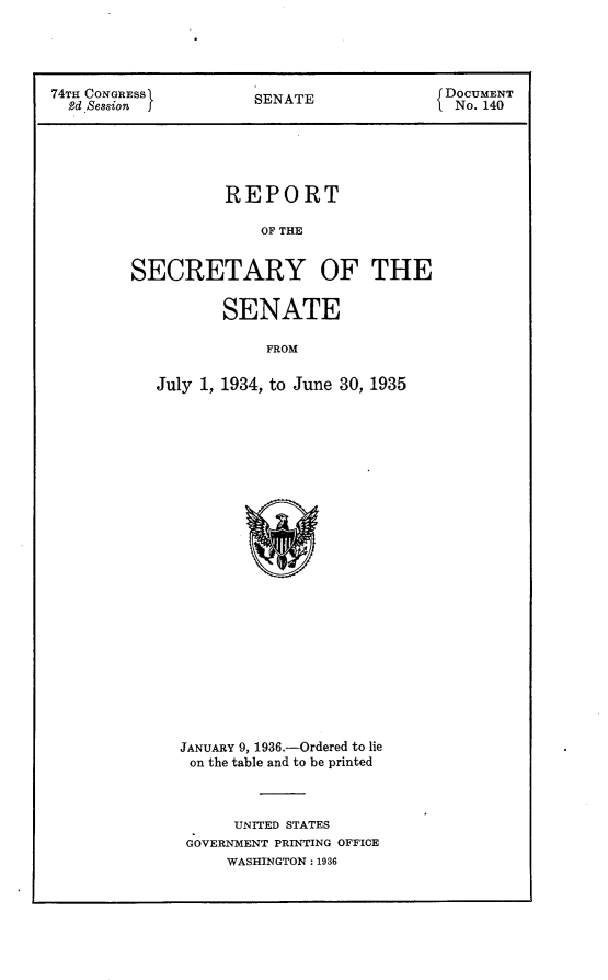 handle is hein.usccsset/usconset24059 and id is 1 raw text is: 




74TH CONGRESS1      SENATE            JDOCUMENT
  2d Session        S E TNo. 140





                 REPORT

                     OF THE


        SECRETARY OF THE


                 SENATE

                     FROM

          July 1, 1934, to June 30, 1935


JANUARY 9, 1936.-Ordered to lie
on the table and to be printed



     UNITED STATES
 GOVERNMENT PRINTING OFFICE
     WASHINGTON: 1936


