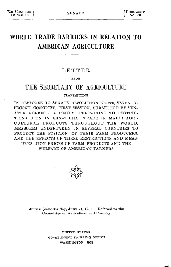 handle is hein.usccsset/usconset24062 and id is 1 raw text is: 

73D CONGRESS
ist Session j


SENATE


DOCUMENT
No. 70


WORLD TRADE BARRIERS IN RELATION TO

          AMERICAN AGRICULTURE





                   LETTER

                      FROM

     THE   SECRETARY OF AGRICULTURE

                   TRANSMITTING

 IN RESPONSE TO SENATE RESOLUTION No. 280, SEVENTY-
 .SECOND CONGRESS, FIRST SESSION, SUBMITTED BY SEN-
 ATOR  NORBECK, A REPORT PERTAINING TO RESTRIC-
 TIONS UPON  INTERNATIONAL TRADE IN MAJOR AGRI-
 CULTURAL   PRODUCTS  THROUGHOUT   THE  WORLD,
 MEASURES  UNDERTAKEN  IN SEVERAL COUNTRIES TO
 PROTECT  THE POSITION OF THEIR FARM PRODUCERS,
 AND THE EFFECTS OF THESE RESTRICTIONS AND MEAS-
    URES UPON PRICES OF FARM PRODUCTS AND THE
          WELFARE OF AMERICAN FARMERS














       JUNE 5 (calendar day, JUNE 7), 1933.-Referred to the
            Committee on Agriculture and Forestry


     UNITED STATES
GOVERNMENT PRINTING OFFICE
    WASHINGTON: 1933


